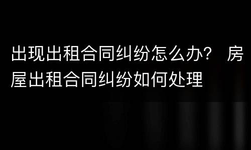 出现出租合同纠纷怎么办？ 房屋出租合同纠纷如何处理