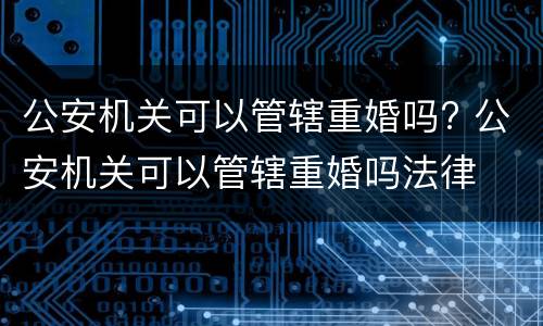 公安机关可以管辖重婚吗? 公安机关可以管辖重婚吗法律
