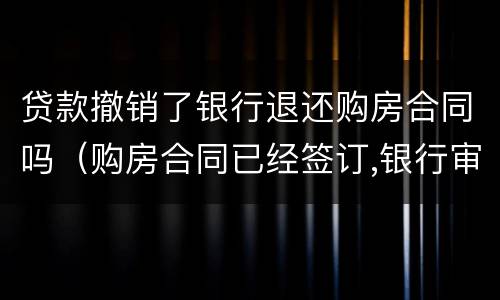 贷款撤销了银行退还购房合同吗（购房合同已经签订,银行审批贷款中,还能退房吗）