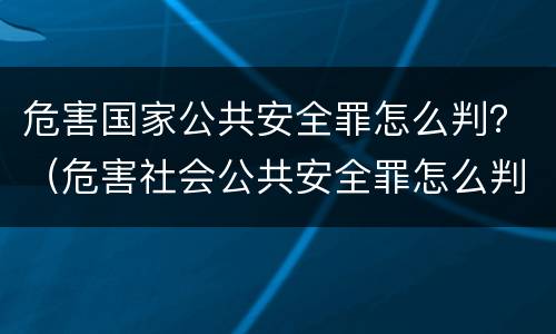 危害国家公共安全罪怎么判？（危害社会公共安全罪怎么判）