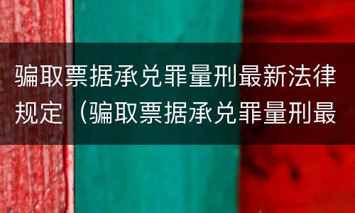 骗取票据承兑罪量刑最新法律规定（骗取票据承兑罪量刑最新法律规定解读）