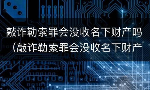 敲诈勒索罪会没收名下财产吗（敲诈勒索罪会没收名下财产吗知乎）
