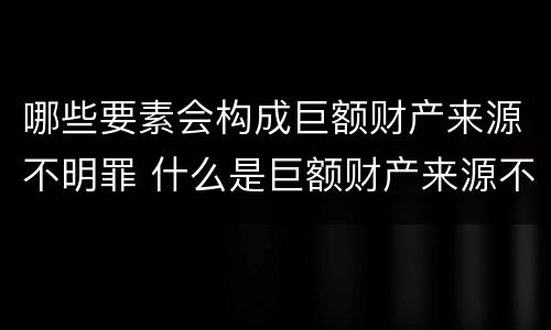 哪些要素会构成巨额财产来源不明罪 什么是巨额财产来源不明罪的主体