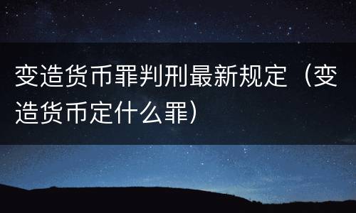 变造货币罪判刑最新规定（变造货币定什么罪）
