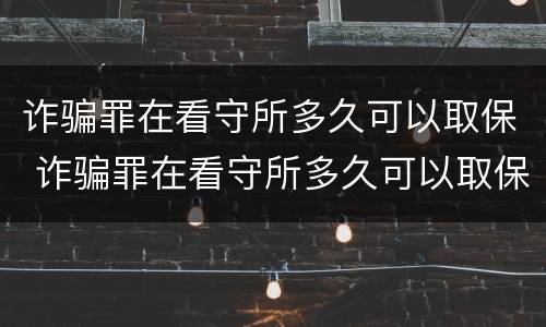 诈骗罪在看守所多久可以取保 诈骗罪在看守所多久可以取保