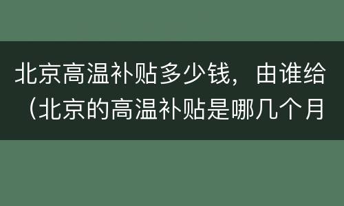北京高温补贴多少钱，由谁给（北京的高温补贴是哪几个月）