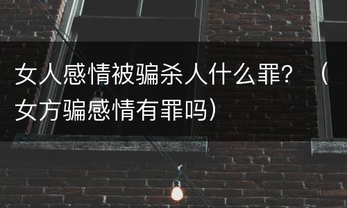 女人感情被骗杀人什么罪？（女方骗感情有罪吗）