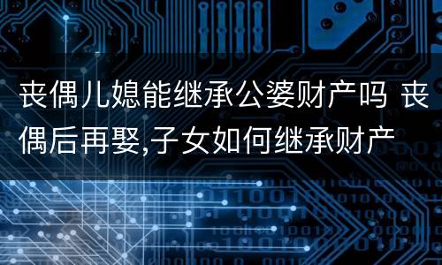 丧偶儿媳能继承公婆财产吗 丧偶后再娶,子女如何继承财产