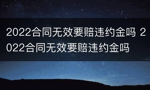2022合同无效要赔违约金吗 2022合同无效要赔违约金吗