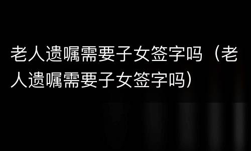 老人遗嘱需要子女签字吗（老人遗嘱需要子女签字吗）