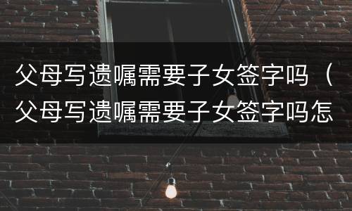 父母写遗嘱需要子女签字吗（父母写遗嘱需要子女签字吗怎么写）