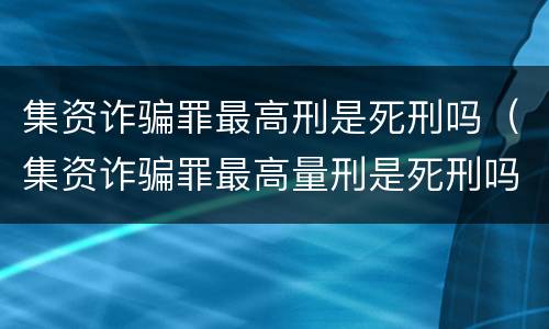 集资诈骗罪最高刑是死刑吗（集资诈骗罪最高量刑是死刑吗）