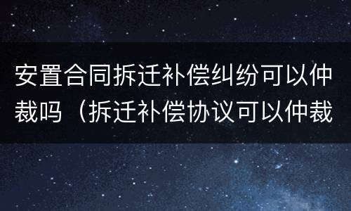安置合同拆迁补偿纠纷可以仲裁吗（拆迁补偿协议可以仲裁吗）