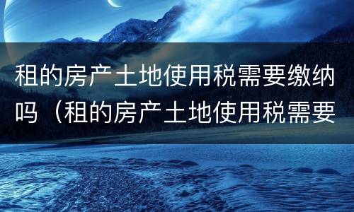 租的房产土地使用税需要缴纳吗（租的房产土地使用税需要缴纳吗怎么交）