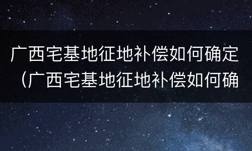 广西宅基地征地补偿如何确定（广西宅基地征地补偿如何确定的）