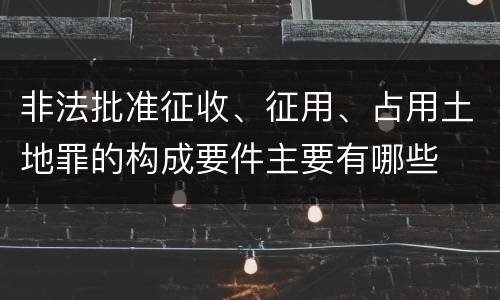 非法批准征收、征用、占用土地罪的构成要件主要有哪些