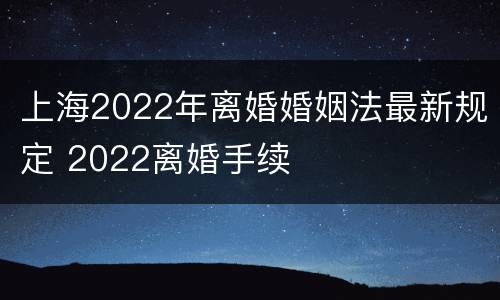 上海2022年离婚婚姻法最新规定 2022离婚手续