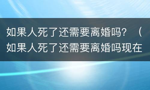 如果人死了还需要离婚吗？（如果人死了还需要离婚吗现在）