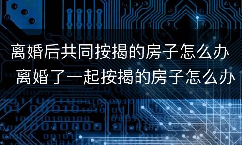 离婚后共同按揭的房子怎么办 离婚了一起按揭的房子怎么办