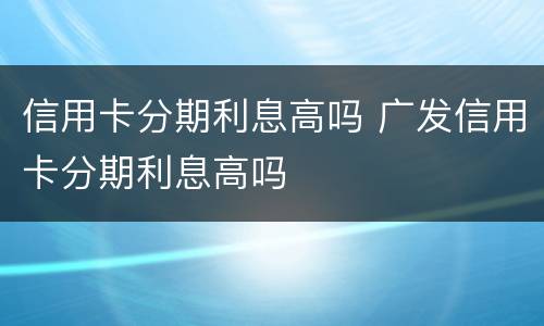 信用卡分期利息高吗 广发信用卡分期利息高吗