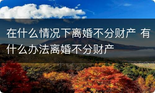 在什么情况下离婚不分财产 有什么办法离婚不分财产
