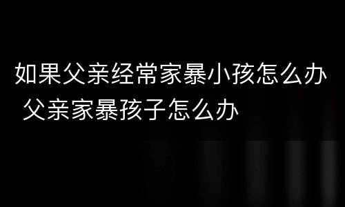 如果父亲经常家暴小孩怎么办 父亲家暴孩子怎么办