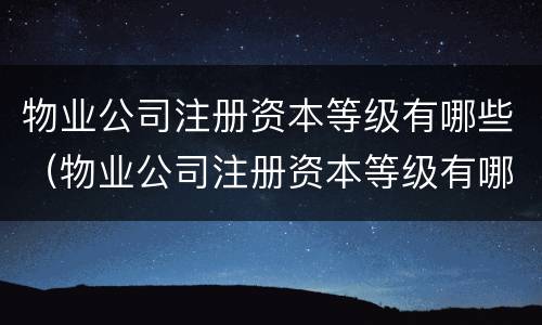 物业公司注册资本等级有哪些（物业公司注册资本等级有哪些类型）