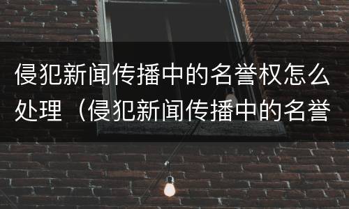 侵犯新闻传播中的名誉权怎么处理（侵犯新闻传播中的名誉权怎么处理呢）