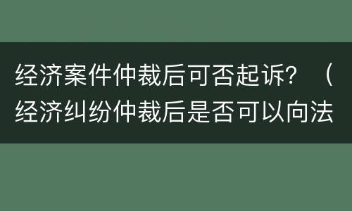 经济案件仲裁后可否起诉？（经济纠纷仲裁后是否可以向法院起诉）
