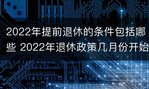 2022年提前退休的条件包括哪些 2022年退休政策几月份开始