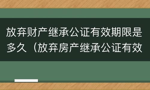 放弃财产继承公证有效期限是多久（放弃房产继承公证有效期是多久?）