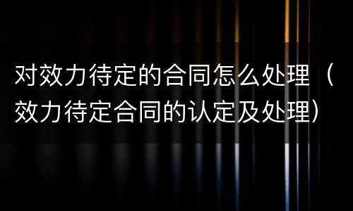 对效力待定的合同怎么处理（效力待定合同的认定及处理）