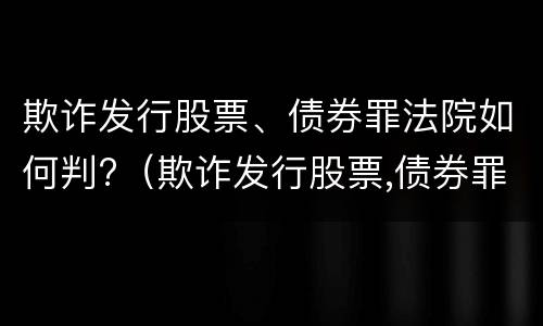 欺诈发行股票、债券罪法院如何判?（欺诈发行股票,债券罪法院如何判刑）