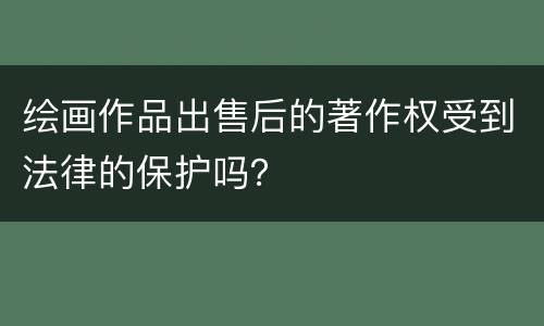 绘画作品出售后的著作权受到法律的保护吗？
