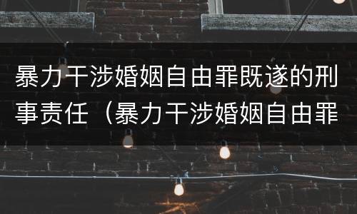暴力干涉婚姻自由罪既遂的刑事责任（暴力干涉婚姻自由罪既遂的刑事责任有哪些）