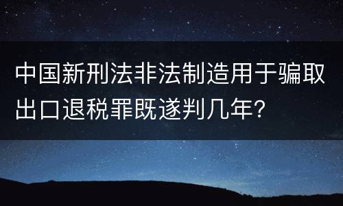 中国新刑法非法制造用于骗取出口退税罪既遂判几年？