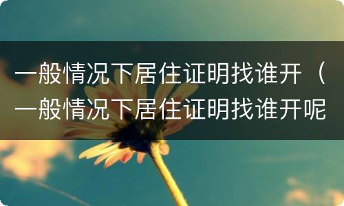 一般情况下居住证明找谁开（一般情况下居住证明找谁开呢）