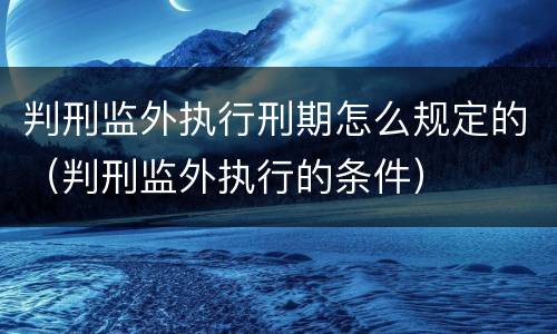 判刑监外执行刑期怎么规定的（判刑监外执行的条件）