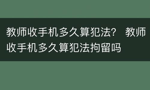 教师收手机多久算犯法？ 教师收手机多久算犯法拘留吗