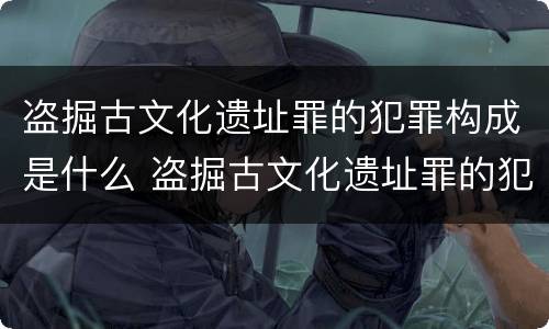 盗掘古文化遗址罪的犯罪构成是什么 盗掘古文化遗址罪的犯罪构成是什么意思