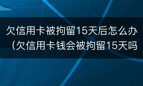 欠信用卡被拘留15天后怎么办（欠信用卡钱会被拘留15天吗）