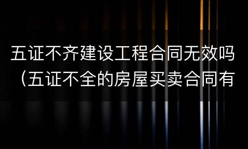 五证不齐建设工程合同无效吗（五证不全的房屋买卖合同有效吗）