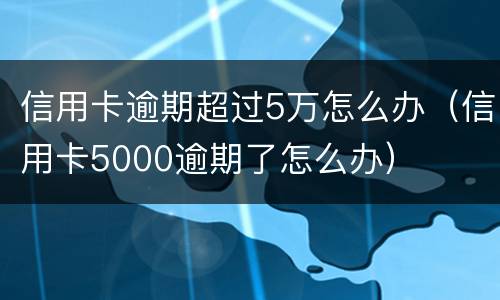 信用卡逾期超过5万怎么办（信用卡5000逾期了怎么办）