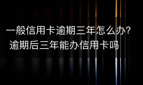 一般信用卡逾期三年怎么办？ 逾期后三年能办信用卡吗