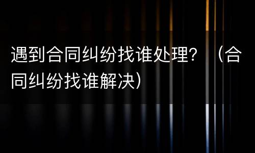 遇到合同纠纷找谁处理？（合同纠纷找谁解决）