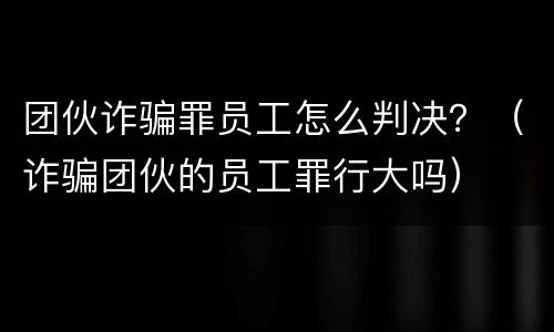 团伙诈骗罪员工怎么判决？（诈骗团伙的员工罪行大吗）