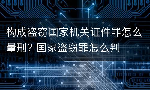 构成盗窃国家机关证件罪怎么量刑? 国家盗窃罪怎么判