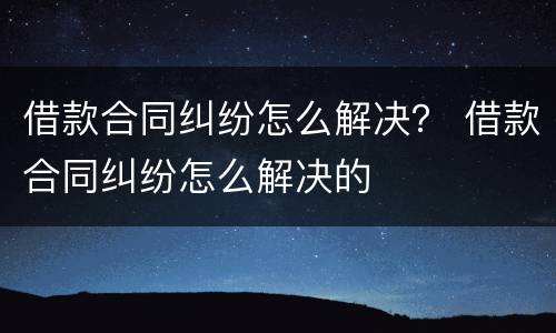 借款合同纠纷怎么解决？ 借款合同纠纷怎么解决的