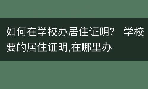 如何在学校办居住证明？ 学校要的居住证明,在哪里办