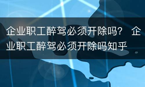 企业职工醉驾必须开除吗？ 企业职工醉驾必须开除吗知乎